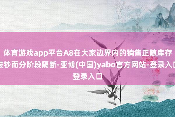 体育游戏app平台A8在大家边界内的销售正随库存破钞而分阶段隔断-亚博(中国)yabo官方网站-登录入口