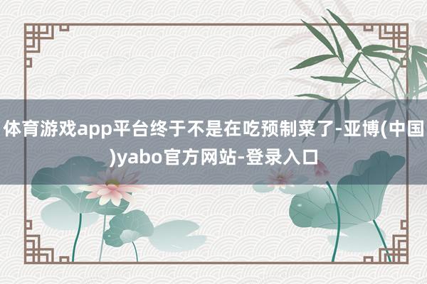 体育游戏app平台终于不是在吃预制菜了-亚博(中国)yabo官方网站-登录入口