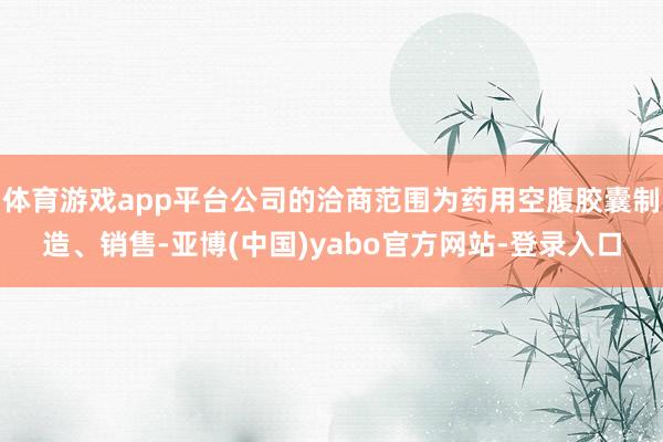 体育游戏app平台公司的洽商范围为药用空腹胶囊制造、销售-亚博(中国)yabo官方网站-登录入口