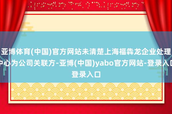 亚博体育(中国)官方网站未清楚上海福犇龙企业处理中心为公司关联方-亚博(中国)yabo官方网站-登录入口