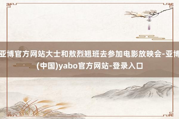 亚博官方网站大士和敖烈翘班去参加电影放映会-亚博(中国)yabo官方网站-登录入口