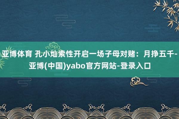 亚博体育 孔小灿索性开启一场子母对赌:月挣五千-亚博(中国)yabo官方网站-登录入口