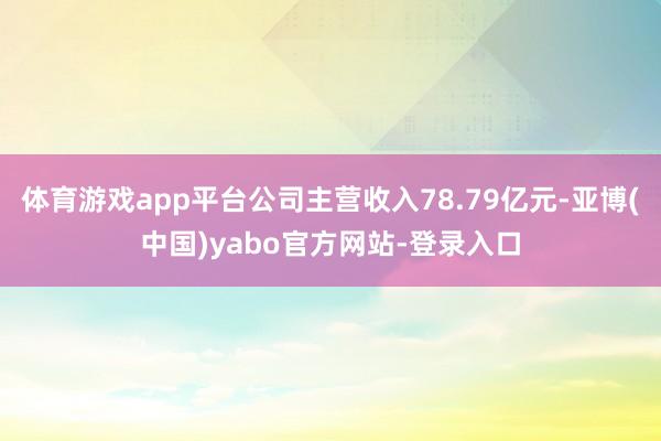 体育游戏app平台公司主营收入78.79亿元-亚博(中国)yabo官方网站-登录入口