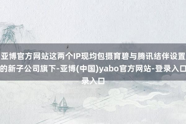 亚博官方网站这两个IP现均包摄育碧与腾讯结伴设置的新子公司旗下-亚博(中国)yabo官方网站-登录入口