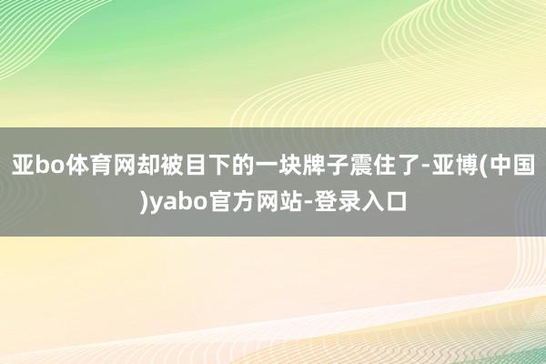 亚bo体育网却被目下的一块牌子震住了-亚博(中国)yabo官方网站-登录入口