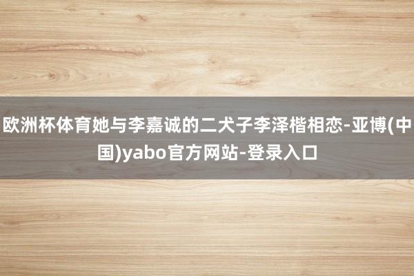 欧洲杯体育她与李嘉诚的二犬子李泽楷相恋-亚博(中国)yabo官方网站-登录入口