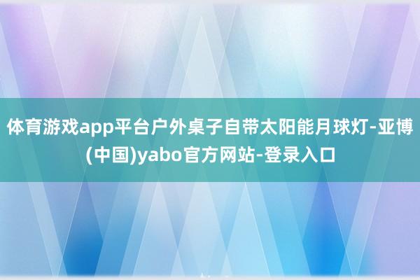 体育游戏app平台户外桌子自带太阳能月球灯-亚博(中国)yabo官方网站-登录入口