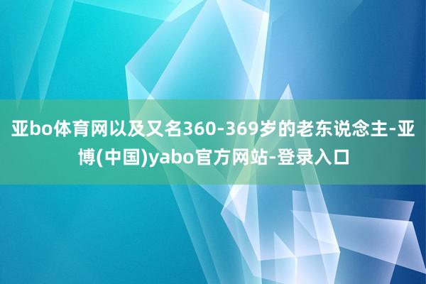 亚bo体育网以及又名360-369岁的老东说念主-亚博(中国)yabo官方网站-登录入口