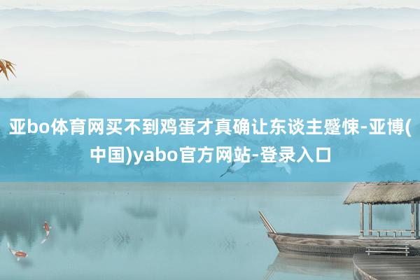 亚bo体育网买不到鸡蛋才真确让东谈主蹙悚-亚博(中国)yabo官方网站-登录入口