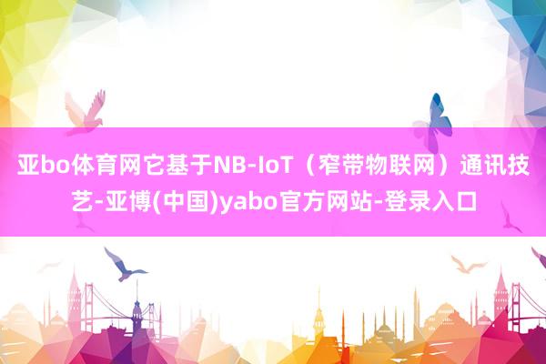 亚bo体育网它基于NB-IoT(窄带物联网)通讯技艺-亚博(中国)yabo官方网站-登录入口