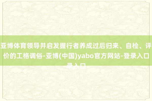 亚博体育领导并启发握行者养成过后归来、自检、评价的工格调俗-亚博(中国)yabo官方网站-登录入口
