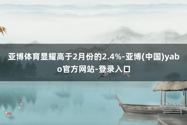 亚博体育显耀高于2月份的2.4%-亚博(中国)yabo官方网站-登录入口