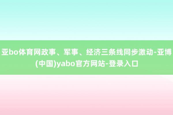 亚bo体育网政事、军事、经济三条线同步激动-亚博(中国)yabo官方网站-登录入口