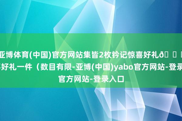 亚博体育(中国)官方网站集皆2枚钤记惊喜好礼🎁 惊喜好礼一件（数目有限-亚博(中国)yabo官方网站-登录入口