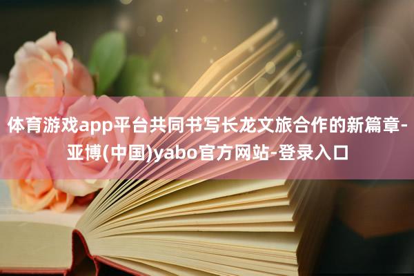 体育游戏app平台共同书写长龙文旅合作的新篇章-亚博(中国)yabo官方网站-登录入口