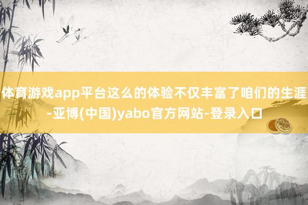 体育游戏app平台这么的体验不仅丰富了咱们的生涯-亚博(中国)yabo官方网站-登录入口