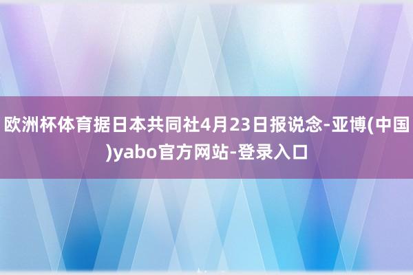 欧洲杯体育据日本共同社4月23日报说念-亚博(中国)yabo官方网站-登录入口