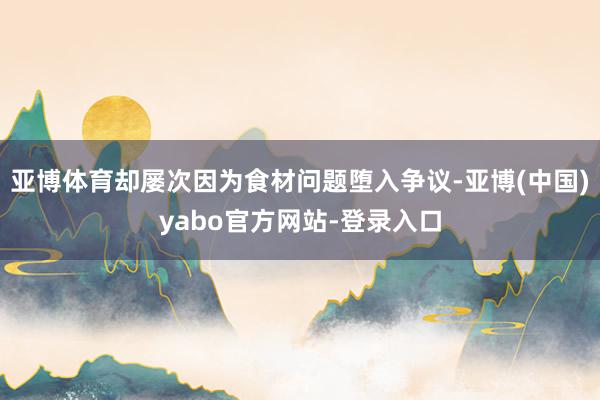 亚博体育却屡次因为食材问题堕入争议-亚博(中国)yabo官方网站-登录入口
