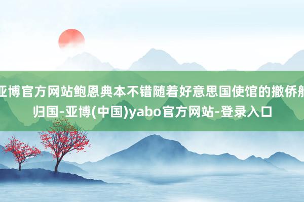 亚博官方网站鲍恩典本不错随着好意思国使馆的撤侨船归国-亚博(中国)yabo官方网站-登录入口
