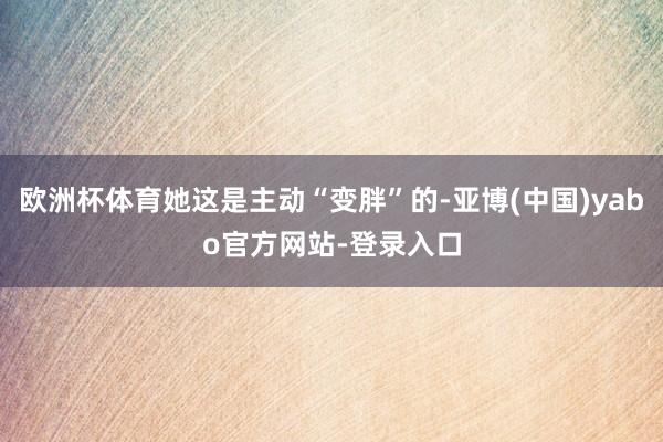 欧洲杯体育她这是主动“变胖”的-亚博(中国)yabo官方网站-登录入口