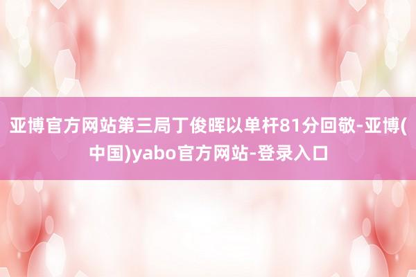 亚博官方网站第三局丁俊晖以单杆81分回敬-亚博(中国)yabo官方网站-登录入口