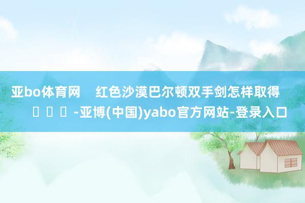亚bo体育网    红色沙漠巴尔顿双手剑怎样取得        			-亚博(中国)yabo官方网站-登录入口