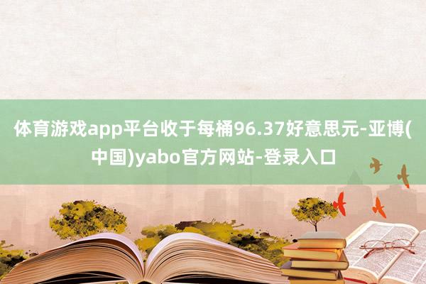 体育游戏app平台收于每桶96.37好意思元-亚博(中国)yabo官方网站-登录入口