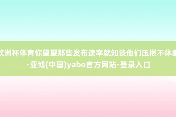 欧洲杯体育你望望那些发布速率就知谈他们压根不休眠-亚博(中国)yabo官方网站-登录入口