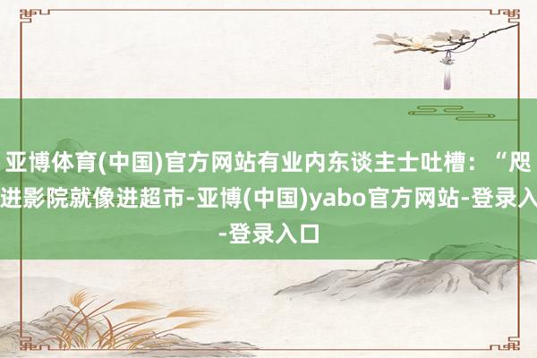 亚博体育(中国)官方网站有业内东谈主士吐槽：“咫尺进影院就像进超市-亚博(中国)yabo官方网站-登录入口