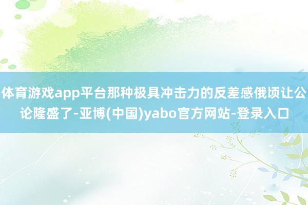 体育游戏app平台那种极具冲击力的反差感俄顷让公论隆盛了-亚博(中国)yabo官方网站-登录入口