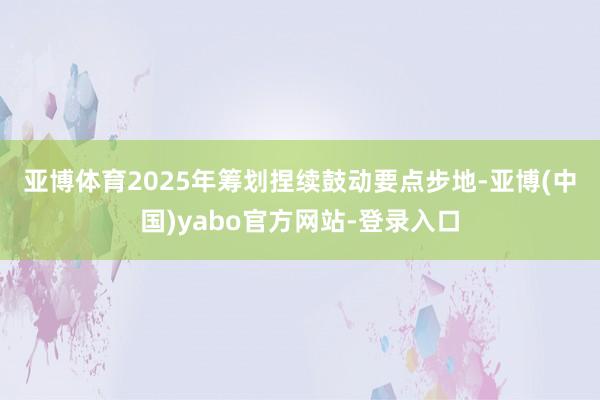 亚博体育　　2025年筹划捏续鼓动要点步地-亚博(中国)yabo官方网站-登录入口
