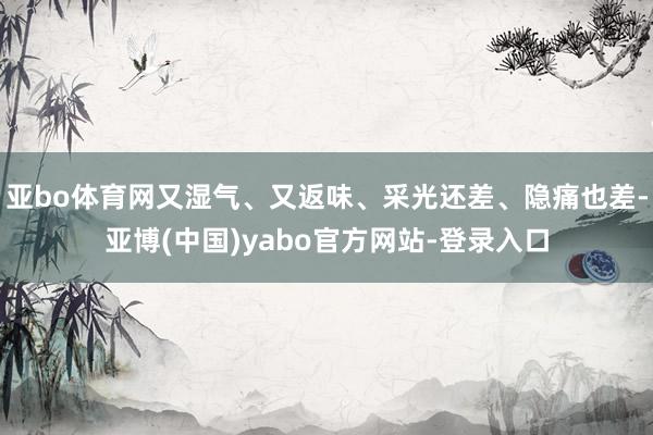 亚bo体育网又湿气、又返味、采光还差、隐痛也差-亚博(中国)yabo官方网站-登录入口