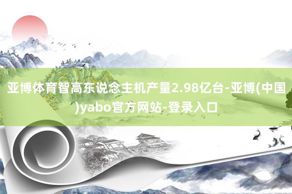 亚博体育智高东说念主机产量2.98亿台-亚博(中国)yabo官方网站-登录入口