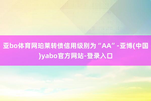 亚bo体育网珀莱转债信用级别为“AA”-亚博(中国)yabo官方网站-登录入口