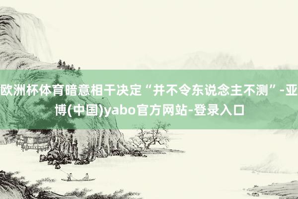 欧洲杯体育暗意相干决定“并不令东说念主不测”-亚博(中国)yabo官方网站-登录入口