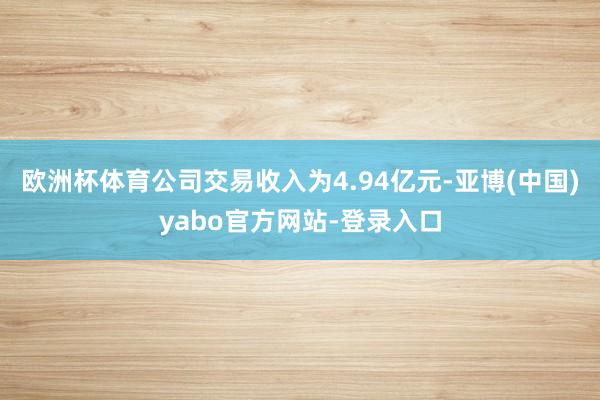 欧洲杯体育公司交易收入为4.94亿元-亚博(中国)yabo官方网站-登录入口