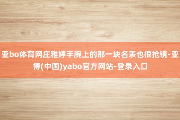 亚bo体育网庄雅婷手腕上的那一块名表也很抢镜-亚博(中国)yabo官方网站-登录入口