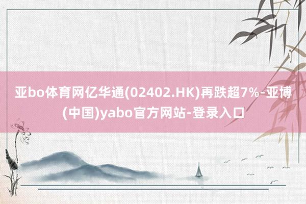 亚bo体育网亿华通(02402.HK)再跌超7%-亚博(中国)yabo官方网站-登录入口