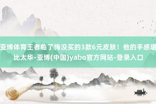 亚博体育王者临了悔没买的3款6元皮肤！他的手感堪比太华-亚博(中国)yabo官方网站-登录入口