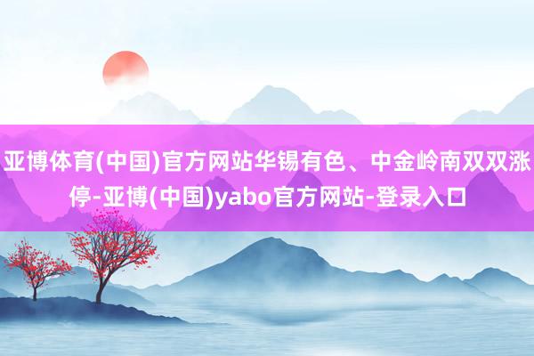 亚博体育(中国)官方网站华锡有色、中金岭南双双涨停-亚博(中国)yabo官方网站-登录入口