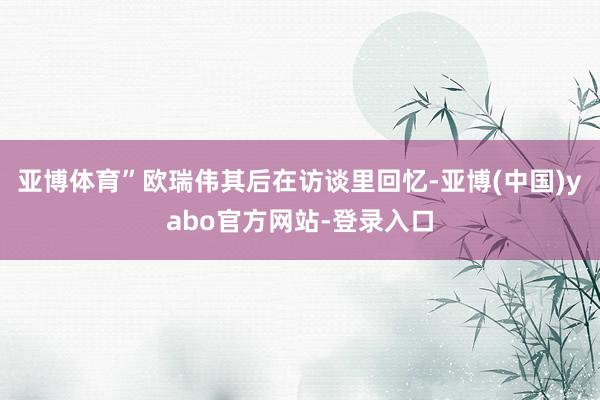 亚博体育”欧瑞伟其后在访谈里回忆-亚博(中国)yabo官方网站-登录入口