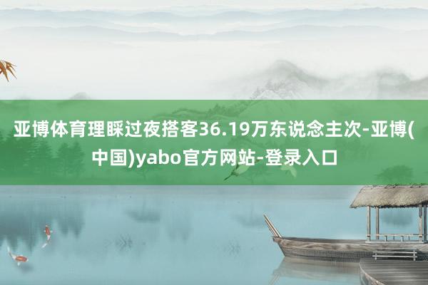 亚博体育理睬过夜搭客36.19万东说念主次-亚博(中国)yabo官方网站-登录入口