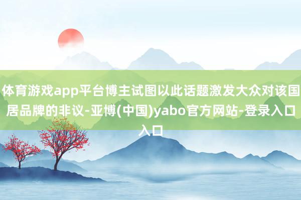 体育游戏app平台博主试图以此话题激发大众对该国居品牌的非议-亚博(中国)yabo官方网站-登录入口