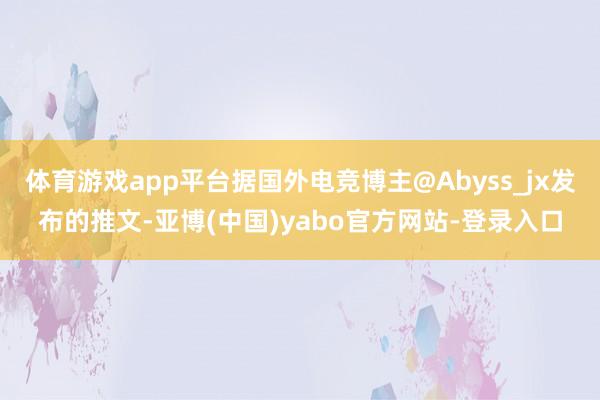 体育游戏app平台据国外电竞博主@Abyss_jx发布的推文-亚博(中国)yabo官方网站-登录入口
