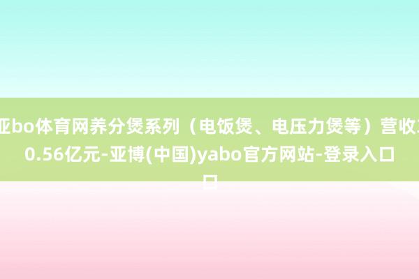 亚bo体育网养分煲系列（电饭煲、电压力煲等）营收30.56亿元-亚博(中国)yabo官方网站-登录入口
