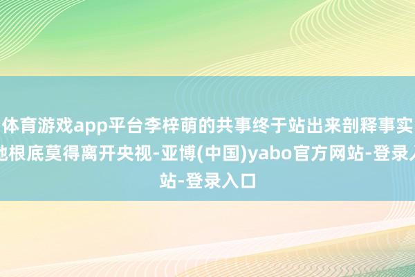 体育游戏app平台李梓萌的共事终于站出来剖释事实：她根底莫得离开央视-亚博(中国)yabo官方网站-登录入口