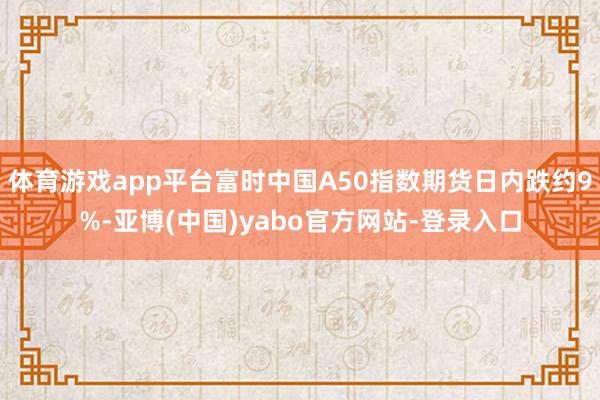 体育游戏app平台富时中国A50指数期货日内跌约9%-亚博(中国)yabo官方网站-登录入口