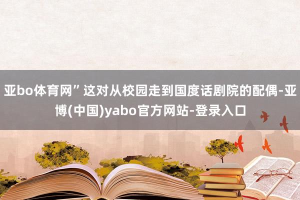 亚bo体育网”这对从校园走到国度话剧院的配偶-亚博(中国)yabo官方网站-登录入口