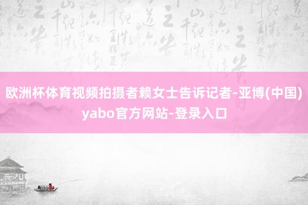 欧洲杯体育视频拍摄者赖女士告诉记者-亚博(中国)yabo官方网站-登录入口