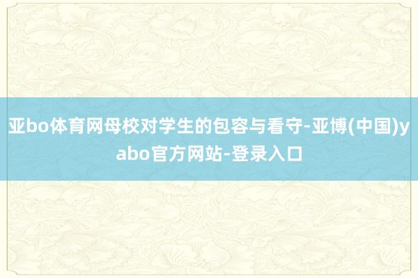 亚bo体育网母校对学生的包容与看守-亚博(中国)yabo官方网站-登录入口